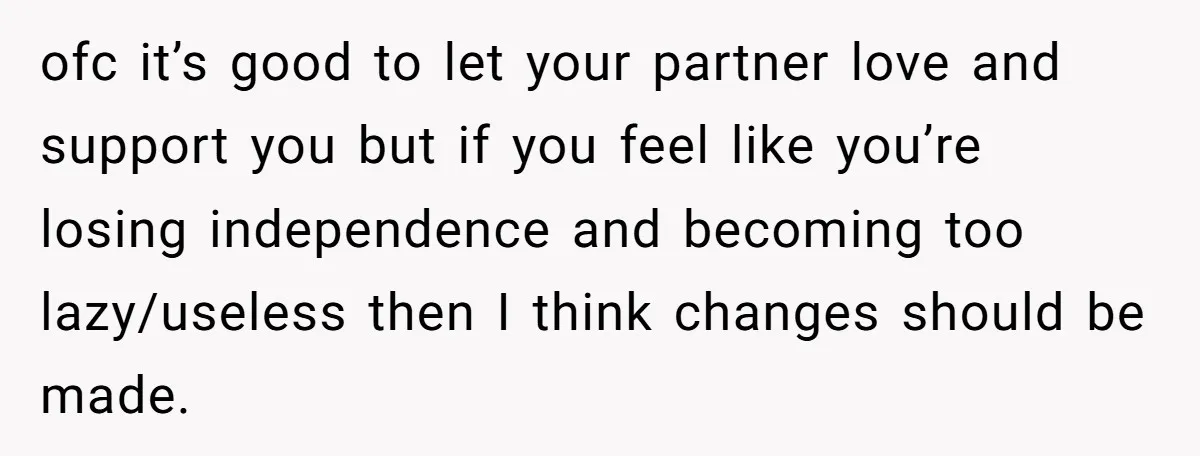 ofc it’s good to let your partner love and support you but if you feel like you’re losing independence and becoming too lazy/useless then I think changes should be made.
