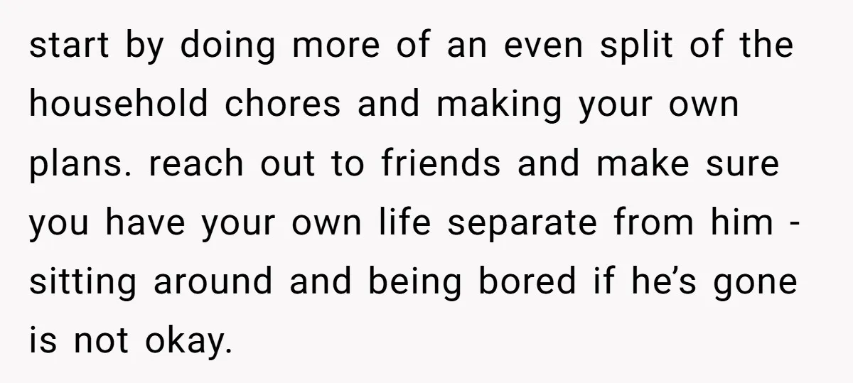 start by doing more of an even split of the household chores and making your own plans. reach out to friends and make sure you have your own life separate...