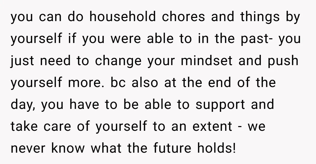 you can do household chores and things by yourself if you were able to in the past- you just need to change your mindset and push yourself more. bc also...