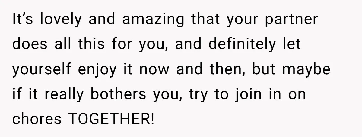 It’s lovely and amazing that your partner does all this for you, and definitely let yourself enjoy it now and then, but maybe if it really bothers you, try to...