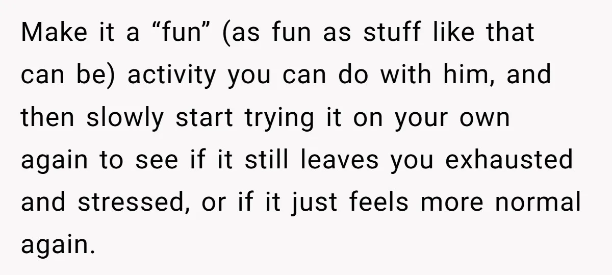 Make it a “fun” (as fun as stuff like that can be) activity you can do with him, and then slowly start trying it on your own again to see...