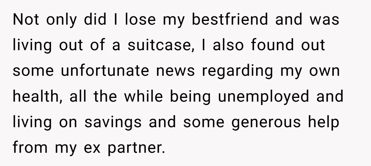 Not only did I lose my bestfriend and was living out of a suitcase, I also found out some unfortunate news regarding my own health, all the while being unemployed...