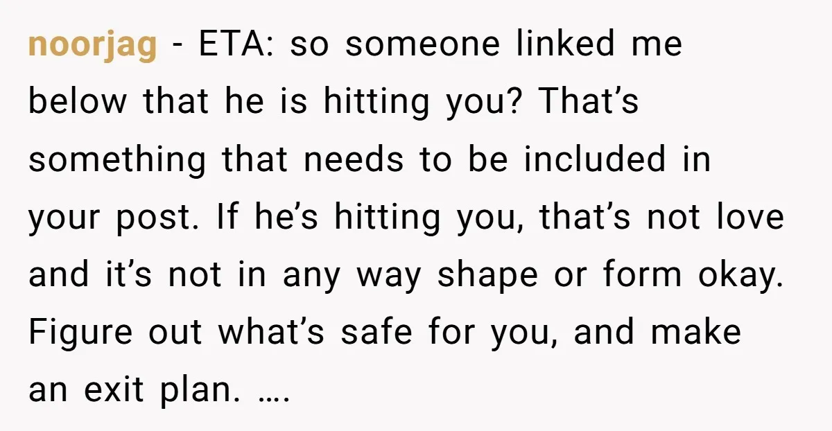 noorjag − ETA: so someone linked me below that he is hitting you? That’s something that needs to be included in your post. If he’s hitting you, that’s not love...