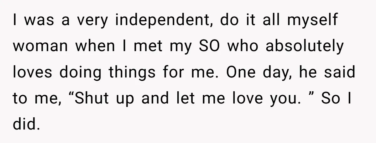 I was a very independent, do it all myself woman when I met my SO who absolutely loves doing things for me. One day, he said to me, “Shut up...