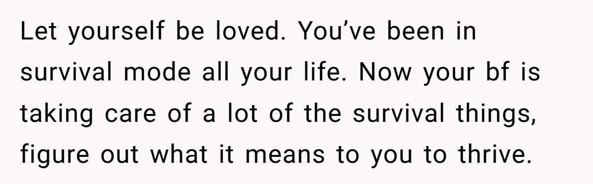 Let yourself be loved. You’ve been in survival mode all your life. Now your bf is taking care of a lot of the survival things, figure out what it means...