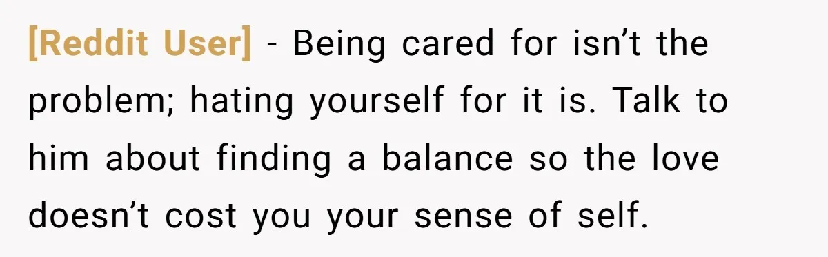 [Reddit User] − Being cared for isn’t the problem; hating yourself for it is. Talk to him about finding a balance so the love doesn’t cost you your sense of...
