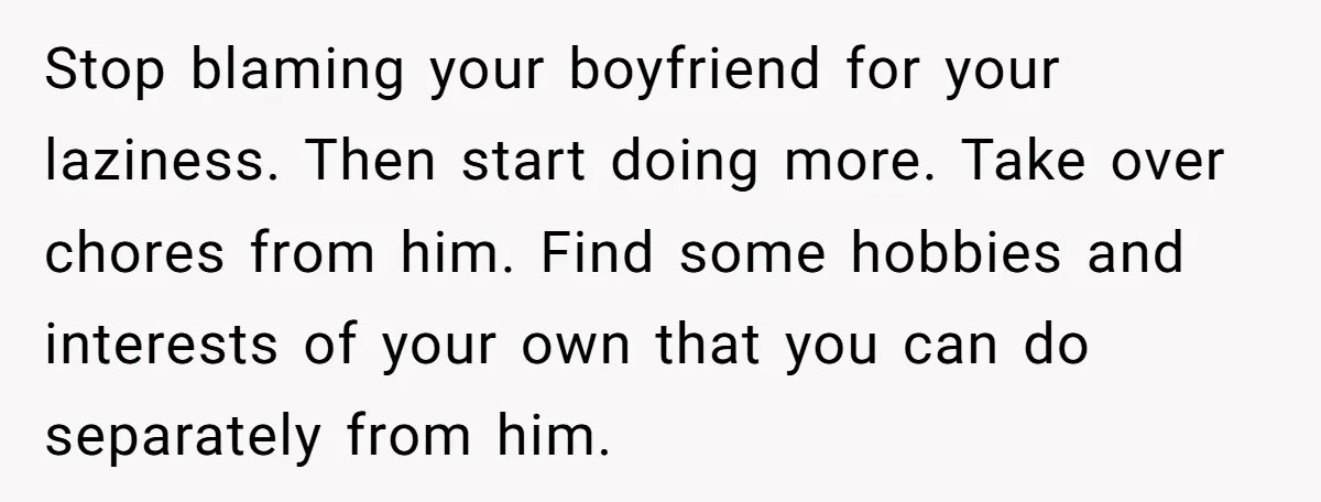 Stop blaming your boyfriend for your laziness. Then start doing more. Take over chores from him. Find some hobbies and interests of your own that you can do separately from...