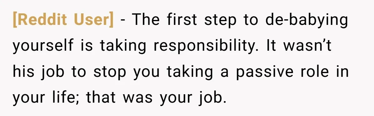 [Reddit User] − The first step to de-babying yourself is taking responsibility. It wasn’t his job to stop you taking a passive role in your life; that was your job.