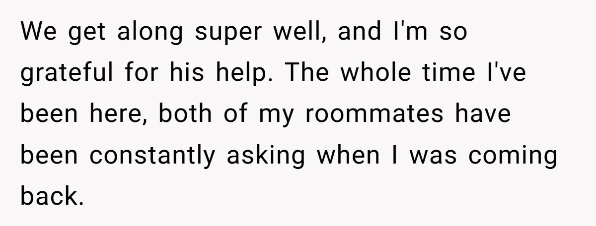 We get along super well, and I'm so grateful for his help. The whole time I've been here, both of my roommates have been constantly asking when I was coming...