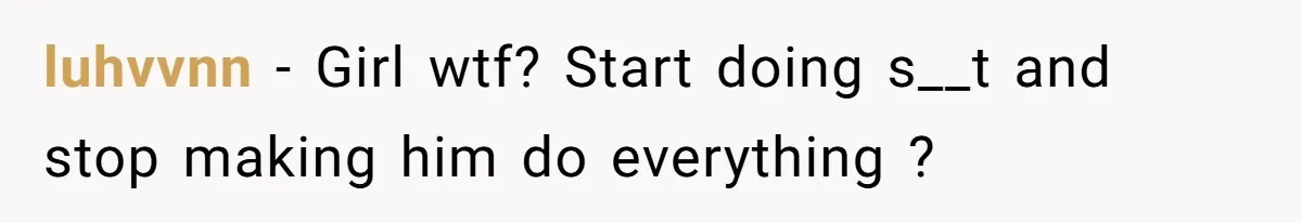 luhvvnn − Girl wtf? Start doing s__t and stop making him do everything ?