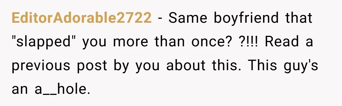 EditorAdorable2722 − Same boyfriend that "slapped" you more than once? ?!!! Read a previous post by you about this. This guy's an a__hole.