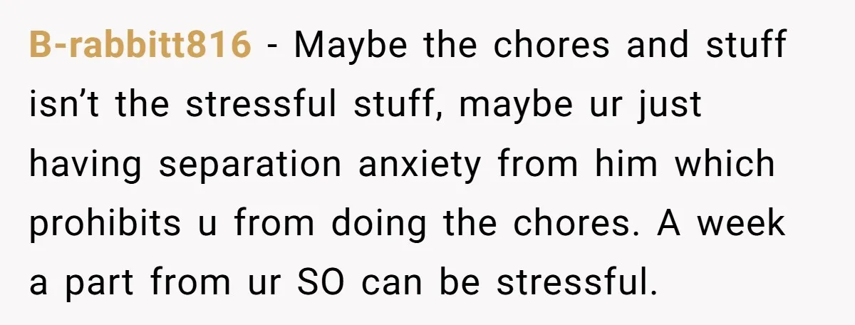 B-rabbitt816 − Maybe the chores and stuff isn’t the stressful stuff, maybe ur just having separation anxiety from him which prohibits u from doing the chores. A week a part...