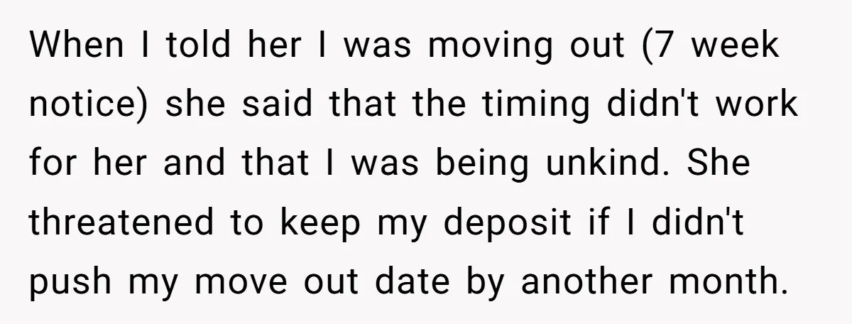 When I told her I was moving out (7 week notice) she said that the timing didn't work for her and that I was being unkind. She threatened to keep...