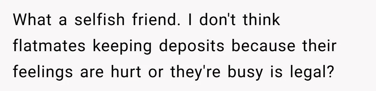 What a selfish friend. I don't think flatmates keeping deposits because their feelings are hurt or they're busy is legal?