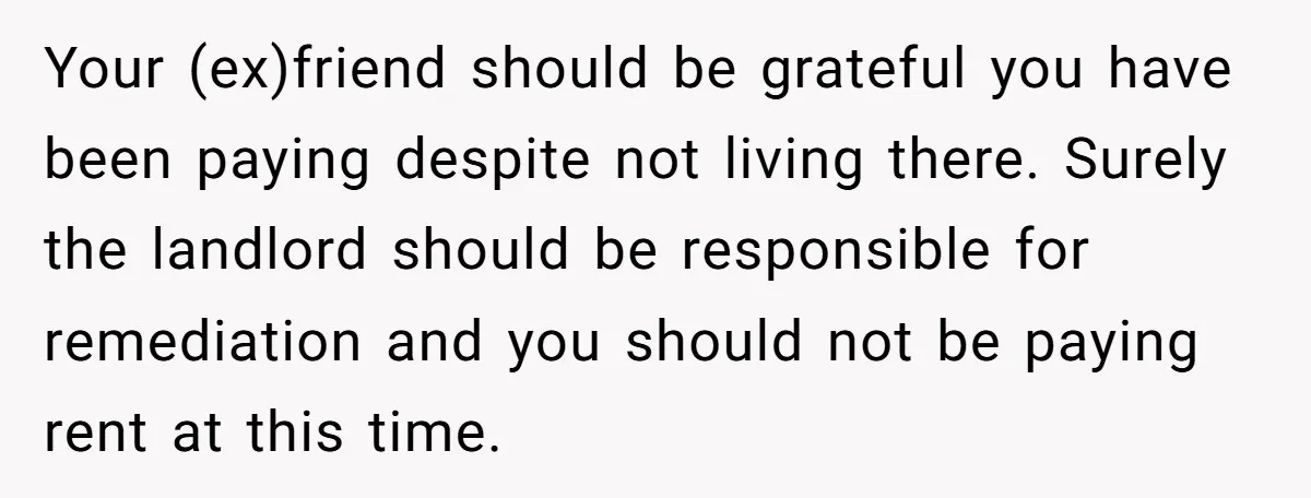 Your (ex)friend should be grateful you have been paying despite not living there. Surely the landlord should be responsible for remediation and you should not be paying rent at this...