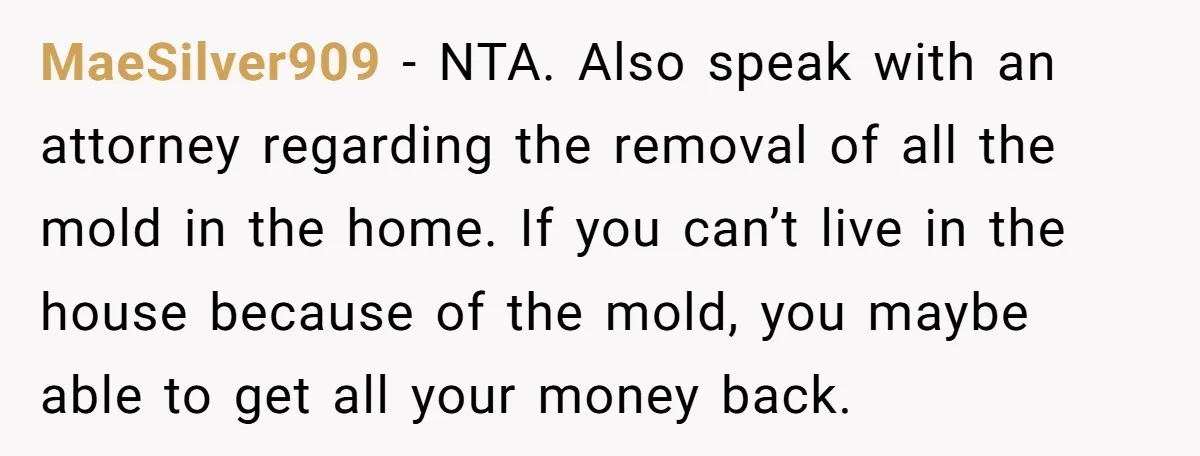 MaeSilver909 − NTA. Also speak with an attorney regarding the removal of all the mold in the home. If you can’t live in the house because of the mold, you...