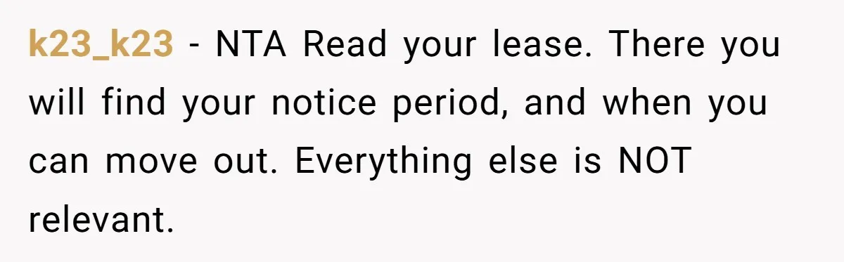 k23_k23 − NTA Read your lease. There you will find your notice period, and when you can move out. Everything else is NOT relevant.