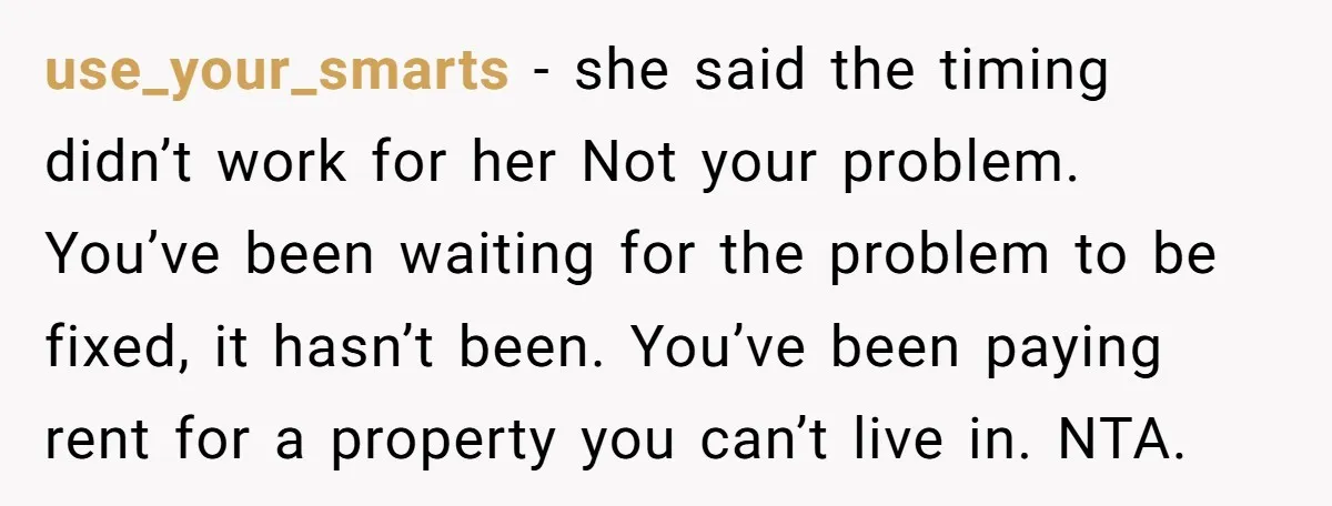 use_your_smarts − she said the timing didn’t work for her Not your problem. You’ve been waiting for the problem to be fixed, it hasn’t been. You’ve been paying rent for...