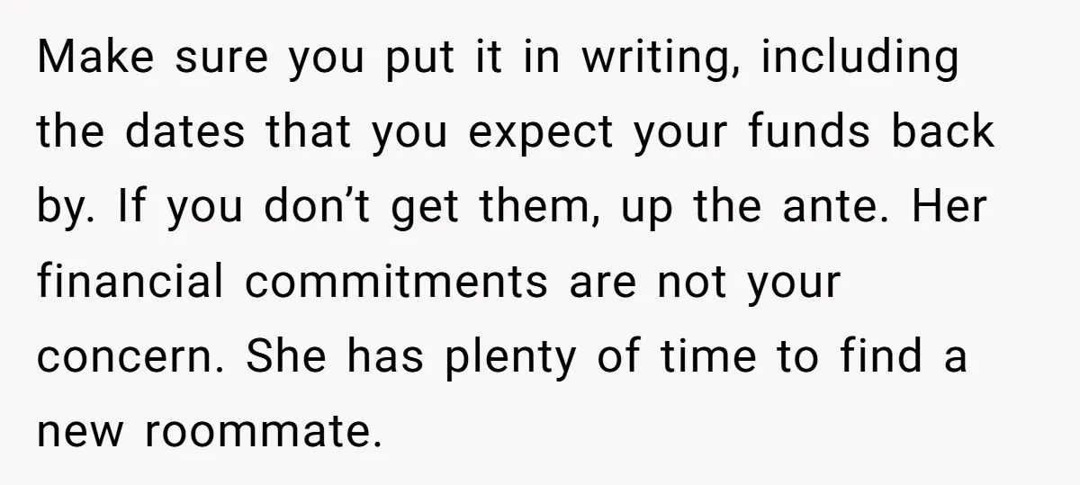 Make sure you put it in writing, including the dates that you expect your funds back by. If you don’t get them, up the ante. Her financial commitments are not...