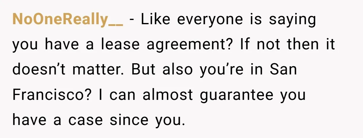NoOneReally__ − Like everyone is saying you have a lease agreement? If not then it doesn’t matter. But also you’re in San Francisco? I can almost guarantee you have a...
