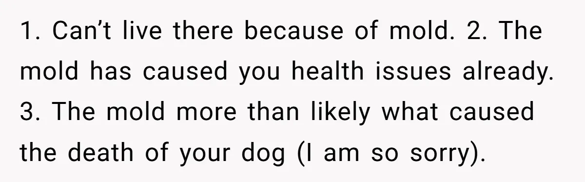 1. Can’t live there because of mold. 2. The mold has caused you health issues already. 3. The mold more than likely what caused the death of your dog (I...