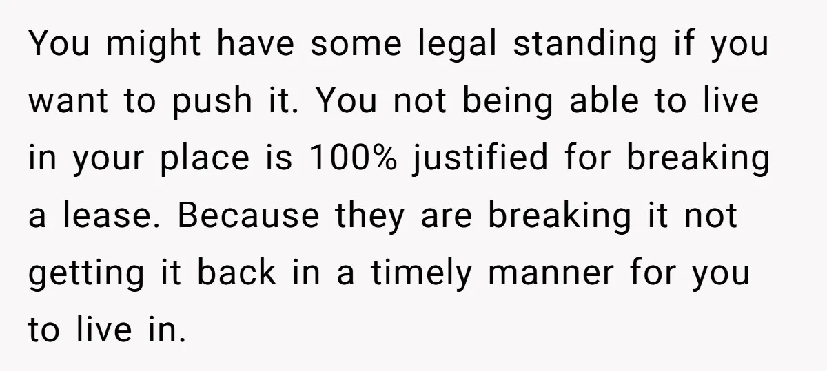 You might have some legal standing if you want to push it. You not being able to live in your place is 100% justified for breaking a lease. Because they...