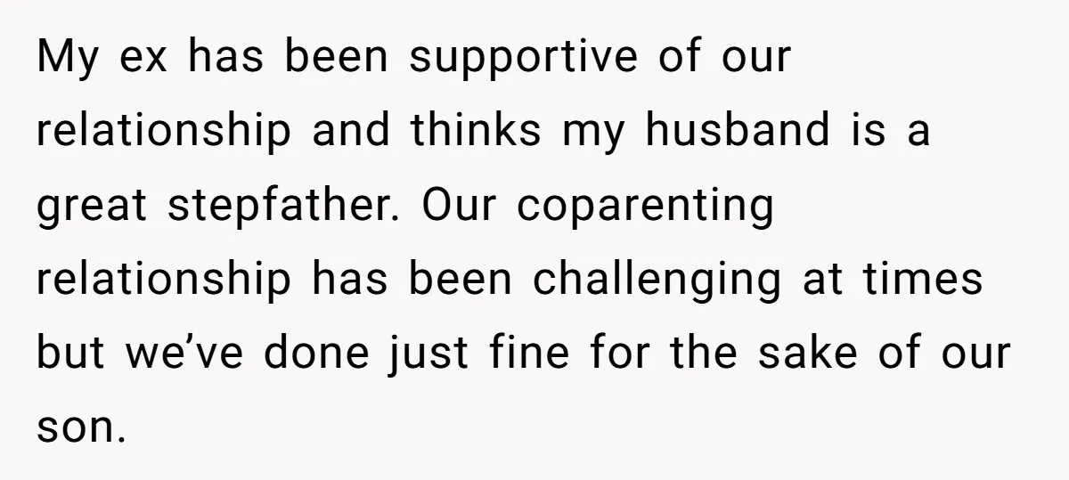 My ex has been supportive of our relationship and thinks my husband is a great stepfather. Our coparenting relationship has been challenging at times but we’ve done just fine for...