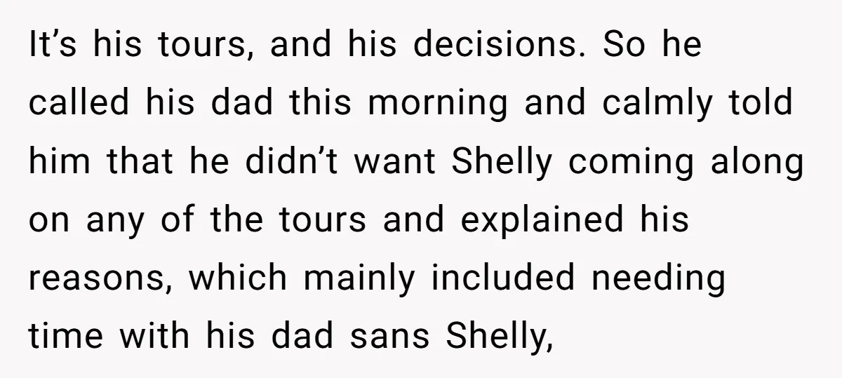 It’s his tours, and his decisions. So he called his dad this morning and calmly told him that he didn’t want Shelly coming along on any of the tours and...