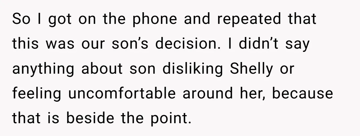 So I got on the phone and repeated that this was our son’s decision. I didn’t say anything about son disliking Shelly or feeling uncomfortable around her, because that is...