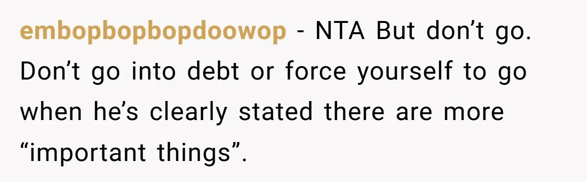 embopbopbopdoowop − NTA But don’t go. Don’t go into debt or force yourself to go when he’s clearly stated there are more “important things”.