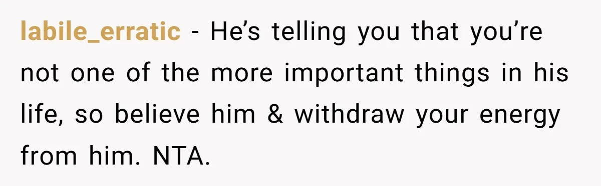 labile_erratic − He’s telling you that you’re not one of the more important things in his life, so believe him & withdraw your energy from him. NTA.