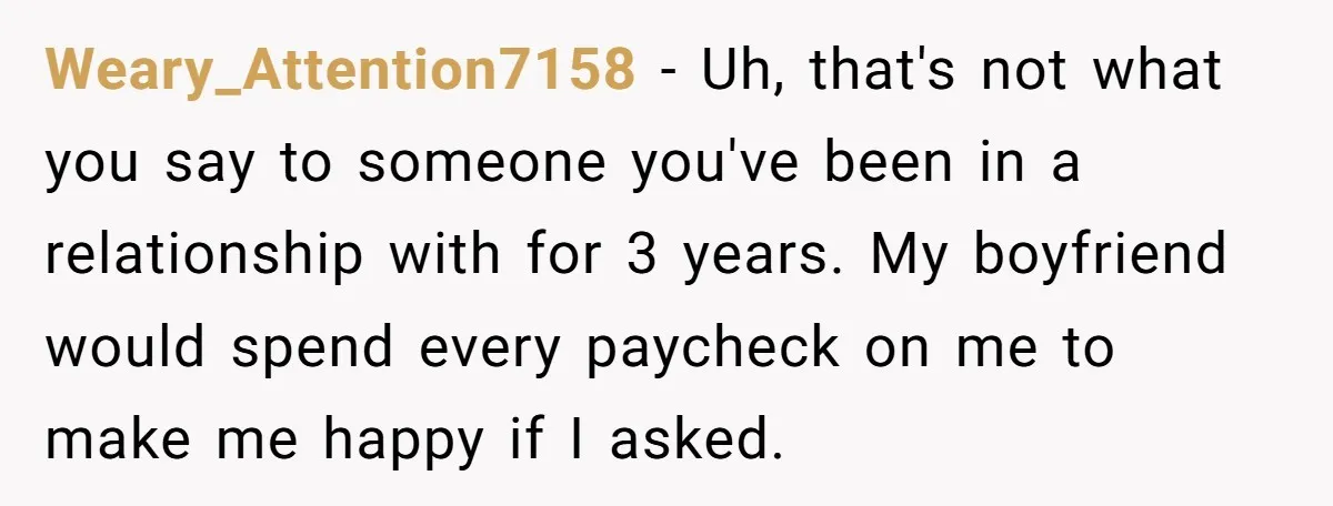 Weary_Attention7158 − Uh, that's not what you say to someone you've been in a relationship with for 3 years. My boyfriend would spend every paycheck on me to make me...