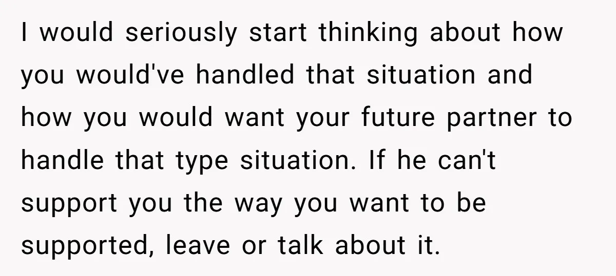 I would seriously start thinking about how you would've handled that situation and how you would want your future partner to handle that type situation. If he can't support you...