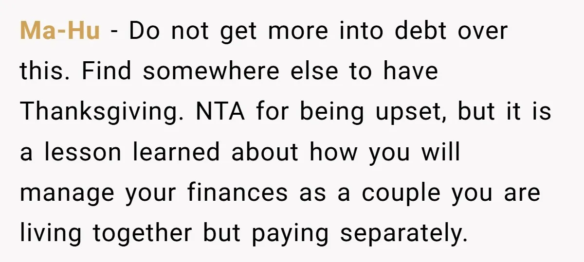 Ma-Hu − Do not get more into debt over this. Find somewhere else to have Thanksgiving. NTA for being upset, but it is a lesson learned about how you will...