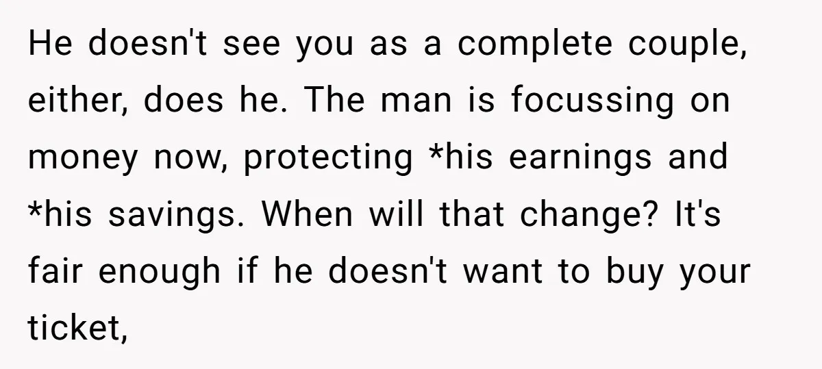 He doesn't see you as a complete couple, either, does he. The man is focussing on money now, protecting *his earnings and *his savings. When will that change? It's fair...