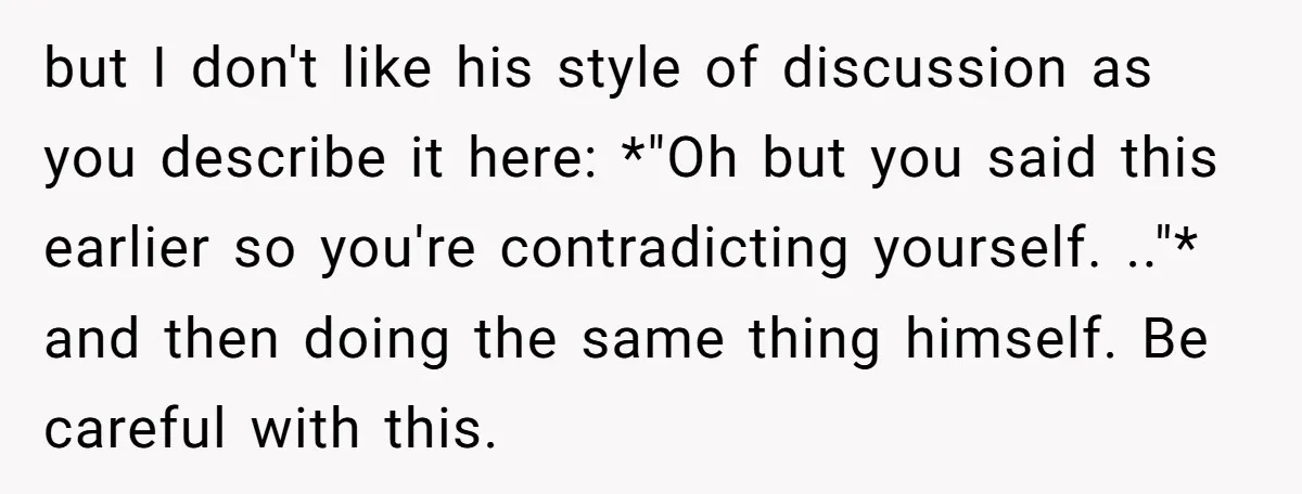 but I don't like his style of discussion as you describe it here: *"Oh but you said this earlier so you're contradicting yourself. .."* and then doing the same thing...