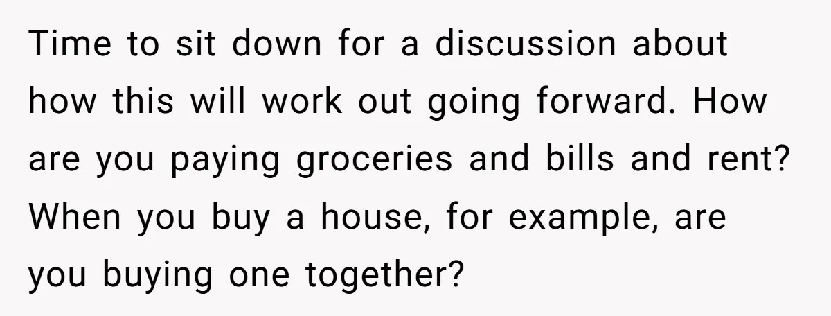 Time to sit down for a discussion about how this will work out going forward. How are you paying groceries and bills and rent? When you buy a house, for...