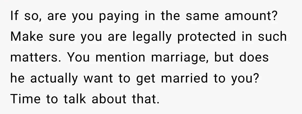 If so, are you paying in the same amount? Make sure you are legally protected in such matters. You mention marriage, but does he actually want to get married to...