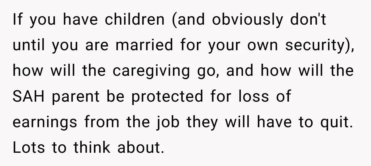 If you have children (and obviously don't until you are married for your own security), how will the caregiving go, and how will the SAH parent be protected for loss...