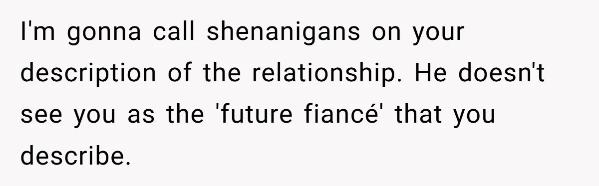 I'm gonna call shenanigans on your description of the relationship. He doesn't see you as the 'future fiancé' that you describe.