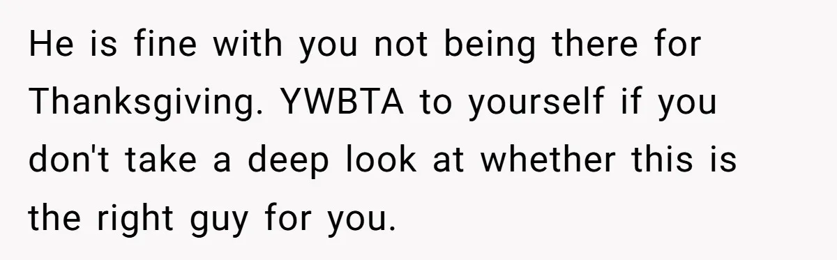 He is fine with you not being there for Thanksgiving. YWBTA to yourself if you don't take a deep look at whether this is the right guy for you.