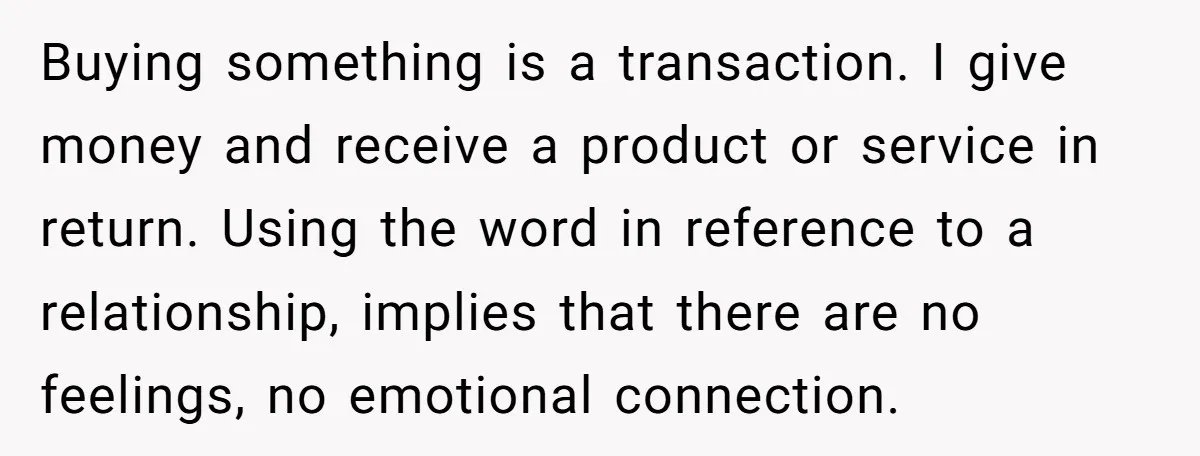 Buying something is a transaction. I give money and receive a product or service in return. Using the word in reference to a relationship, implies that there are no feelings,...