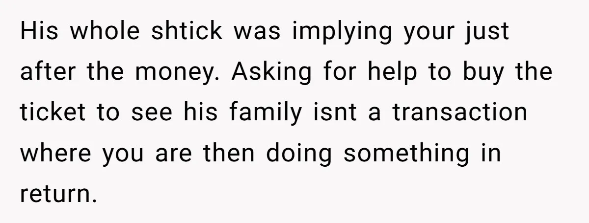 His whole shtick was implying your just after the money. Asking for help to buy the ticket to see his family isnt a transaction where you are then doing something...