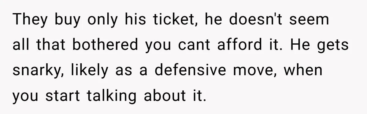 They buy only his ticket, he doesn't seem all that bothered you cant afford it. He gets snarky, likely as a defensive move, when you start talking about it.