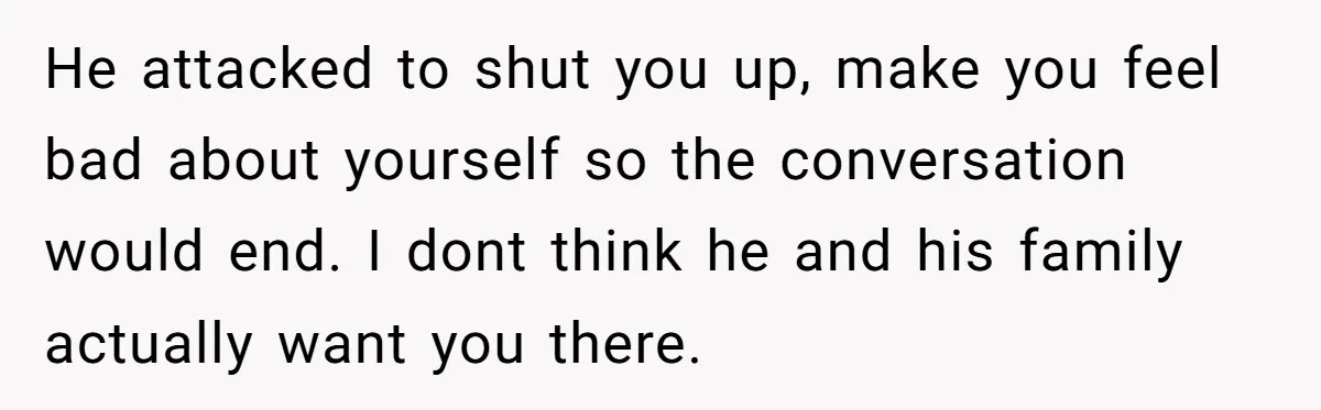 He attacked to shut you up, make you feel bad about yourself so the conversation would end. I dont think he and his family actually want you there.