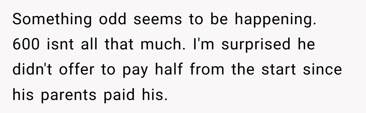 Something odd seems to be happening. 600 isnt all that much. I'm surprised he didn't offer to pay half from the start since his parents paid his.