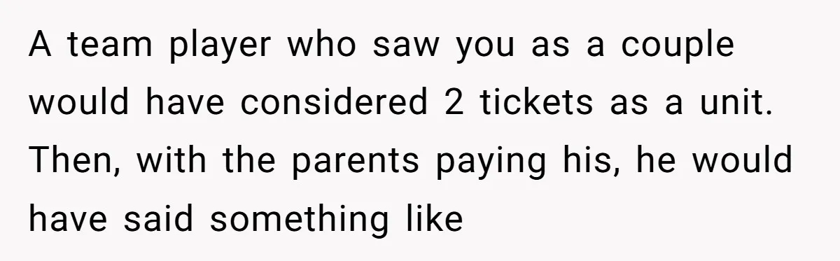 A team player who saw you as a couple would have considered 2 tickets as a unit. Then, with the parents paying his, he would have said something like