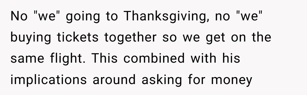 No "we" going to Thanksgiving, no "we" buying tickets together so we get on the same flight. This combined with his implications around asking for money