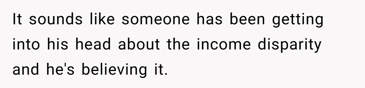 It sounds like someone has been getting into his head about the income disparity and he's believing it.