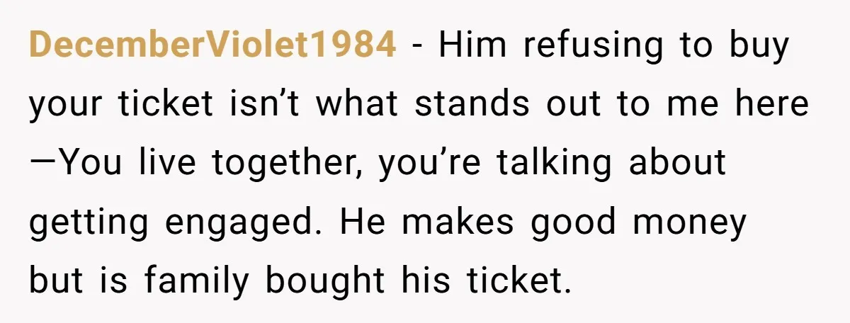 DecemberViolet1984 − Him refusing to buy your ticket isn’t what stands out to me here—You live together, you’re talking about getting engaged. He makes good money but is family bought...